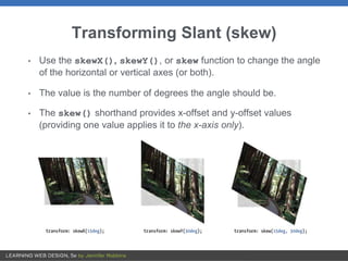 Transforming Slant (skew)
• Use the skewX(), skewY(), or skew function to change the angle
of the horizontal or vertical axes (or both).
• The value is the number of degrees the angle should be.
• The skew() shorthand provides x-offset and y-offset values
(providing one value applies it to the x-axis only).
 