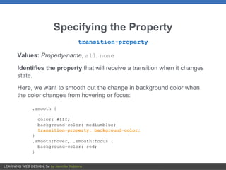 Specifying the Property
transition-property
Values: Property-name, all, none
Identifies the property that will receive a transition when it changes
state.
Here, we want to smooth out the change in background color when
the color changes from hovering or focus:
.smooth {
...
color: #fff;
background-color: mediumblue;
transition-property: background-color;
}
.smooth:hover, .smooth:focus {
background-color: red;
}
 