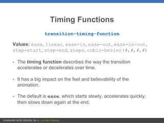 Timing Functions
transition-timing-function
Values: ease, linear, ease-in, ease-out, ease-in-out,
step-start, step-end, steps, cubic-bezier(#,#,#,#)
• The timing function describes the way the transition
accelerates or decelerates over time.
• It has a big impact on the feel and believability of the
animation.
• The default is ease, which starts slowly, accelerates quickly,
then slows down again at the end.
 