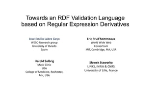 Towards an RDF Validation Language
based on Regular Expression Derivatives
Eric Prud'hommeaux
World Wide Web
Consortium
MIT, Cambridge, MA, USA
Harold Solbrig
Mayo Clinic
USA
College of Medicine, Rochester,
MN, USA
Jose Emilio Labra Gayo
WESO Research group
University of Oviedo
Spain
Sławek Staworko
LINKS, INRIA & CNRS
University of Lille, France
 