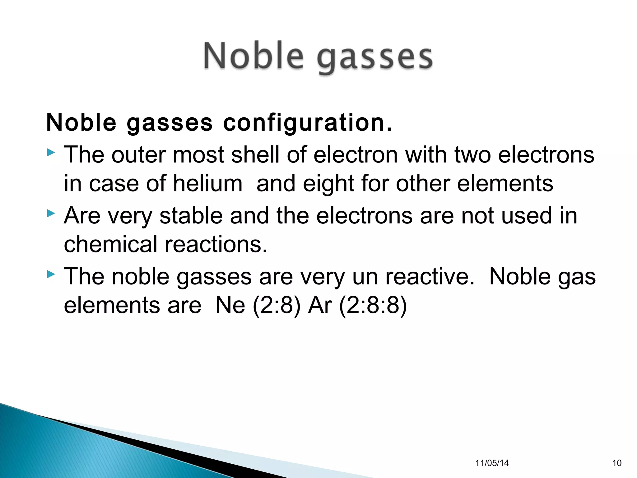 Noble gasses configuration. 
 The outer most shell of electron with two electrons 
in case of helium and eight for other elements 
 Are very stable and the electrons are not used in 
chemical reactions. 
 The noble gasses are very un reactive. Noble gas 
elements are Ne (2:8) Ar (2:8:8) 
11/05/14 10 
 