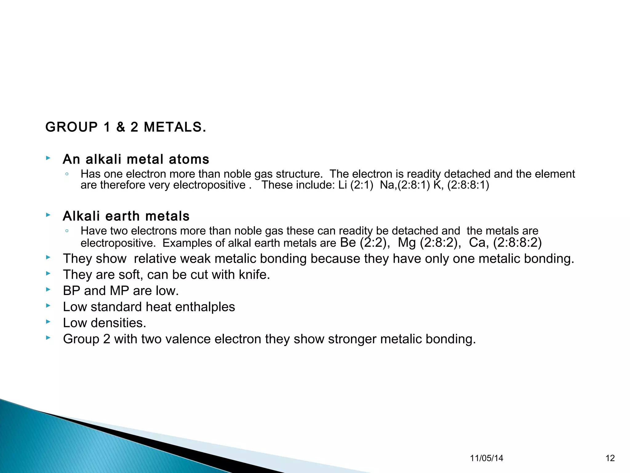 GROUP 1 & 2 METALS. 
 An alkali metal atoms 
◦ Has one electron more than noble gas structure. The electron is readity detached and the element 
are therefore very electropositive . These include: Li (2:1) Na,(2:8:1) K, (2:8:8:1) 
 Alkali earth metals 
◦ Have two electrons more than noble gas these can readity be detached and the metals are 
electropositive. Examples of alkal earth metals are Be (2:2), Mg (2:8:2), Ca, (2:8:8:2) 
 They show relative weak metalic bonding because they have only one metalic bonding. 
 They are soft, can be cut with knife. 
 BP and MP are low. 
 Low standard heat enthalples 
 Low densities. 
 Group 2 with two valence electron they show stronger metalic bonding. 
11/05/14 12 
 