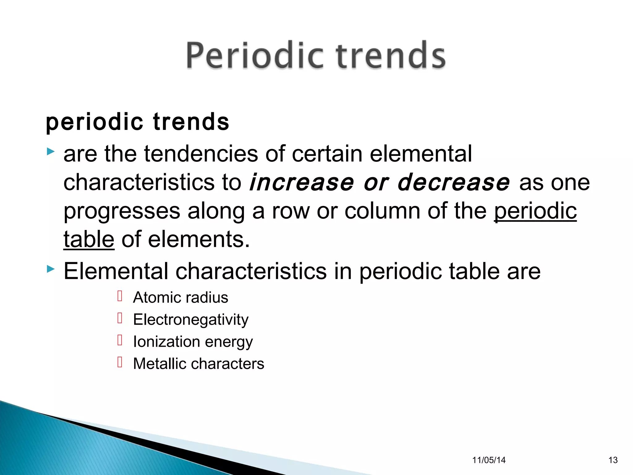 periodic trends 
 are the tendencies of certain elemental 
characteristics to increase or decrease as one 
progresses along a row or column of the periodic 
table of elements. 
 Elemental characteristics in periodic table are 
 Atomic radius 
 Electronegativity 
 Ionization energy 
 Metallic characters 
11/05/14 13 
 