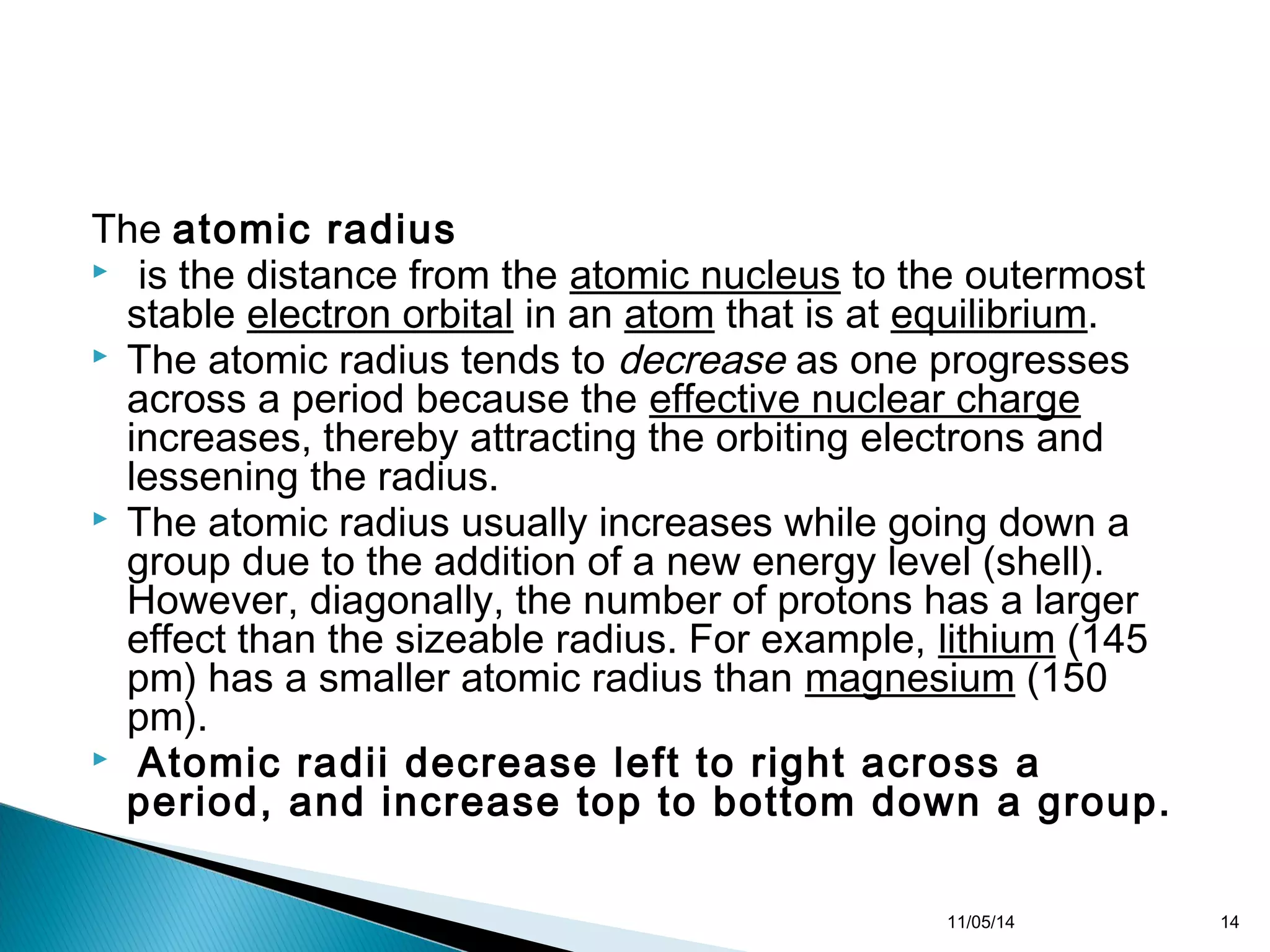 The atomic radius 
 is the distance from the atomic nucleus to the outermost 
stable electron orbital in an atom that is at equilibrium. 
 The atomic radius tends to decrease as one progresses 
across a period because the effective nuclear charge 
increases, thereby attracting the orbiting electrons and 
lessening the radius. 
 The atomic radius usually increases while going down a 
group due to the addition of a new energy level (shell). 
However, diagonally, the number of protons has a larger 
effect than the sizeable radius. For example, lithium (145 
pm) has a smaller atomic radius than magnesium (150 
pm). 
 Atomic radii decrease left to right across a 
period, and increase top to bottom down a group. 
11/05/14 14 
 