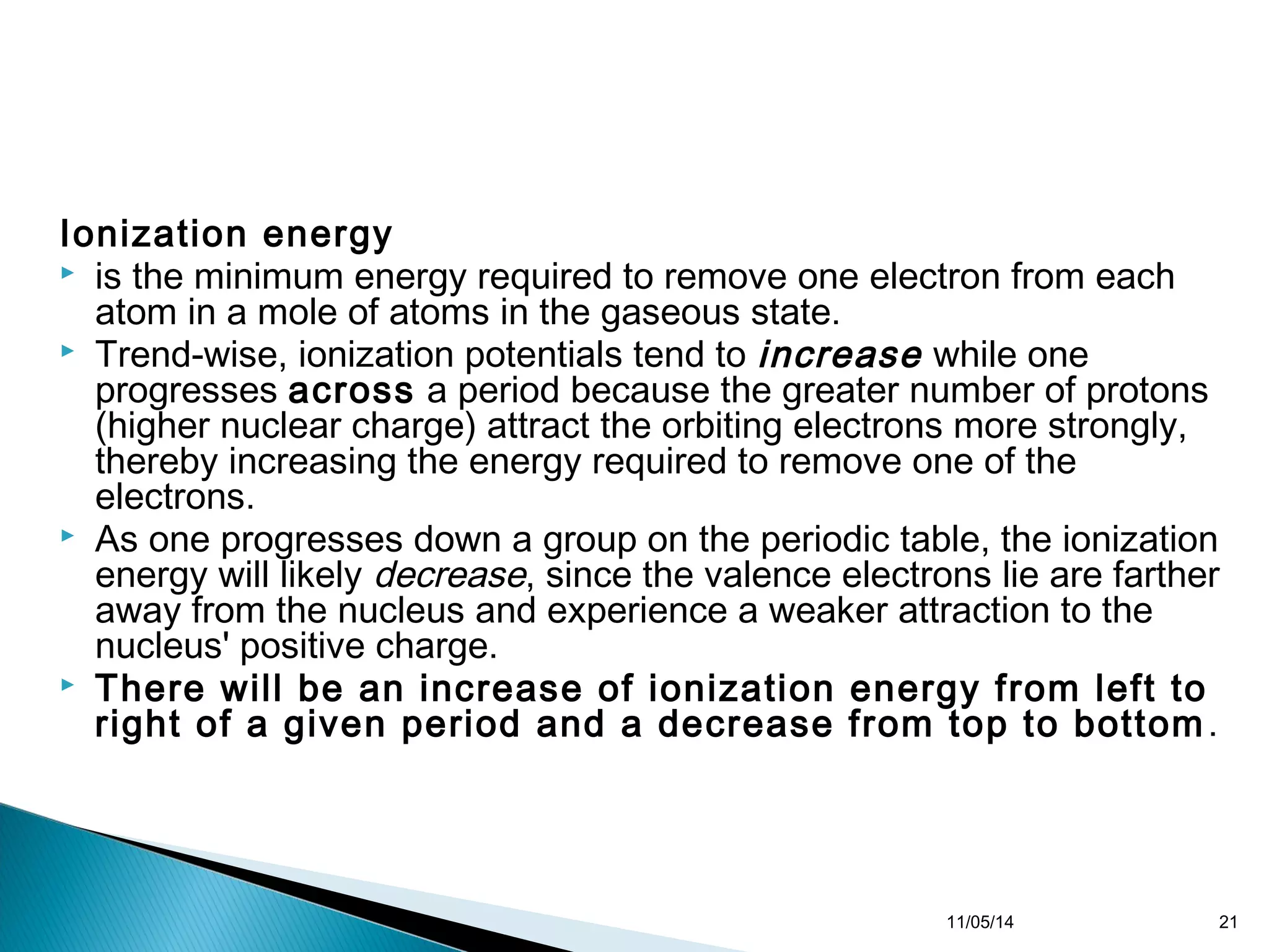 Ionization energy 
 is the minimum energy required to remove one electron from each 
atom in a mole of atoms in the gaseous state. 
 Trend-wise, ionization potentials tend to increase while one 
progresses across a period because the greater number of protons 
(higher nuclear charge) attract the orbiting electrons more strongly, 
thereby increasing the energy required to remove one of the 
electrons. 
 As one progresses down a group on the periodic table, the ionization 
energy will likely decrease, since the valence electrons lie are farther 
away from the nucleus and experience a weaker attraction to the 
nucleus' positive charge. 
 There will be an increase of ionization energy from left to 
right of a given period and a decrease from top to bottom. 
11/05/14 21 
 