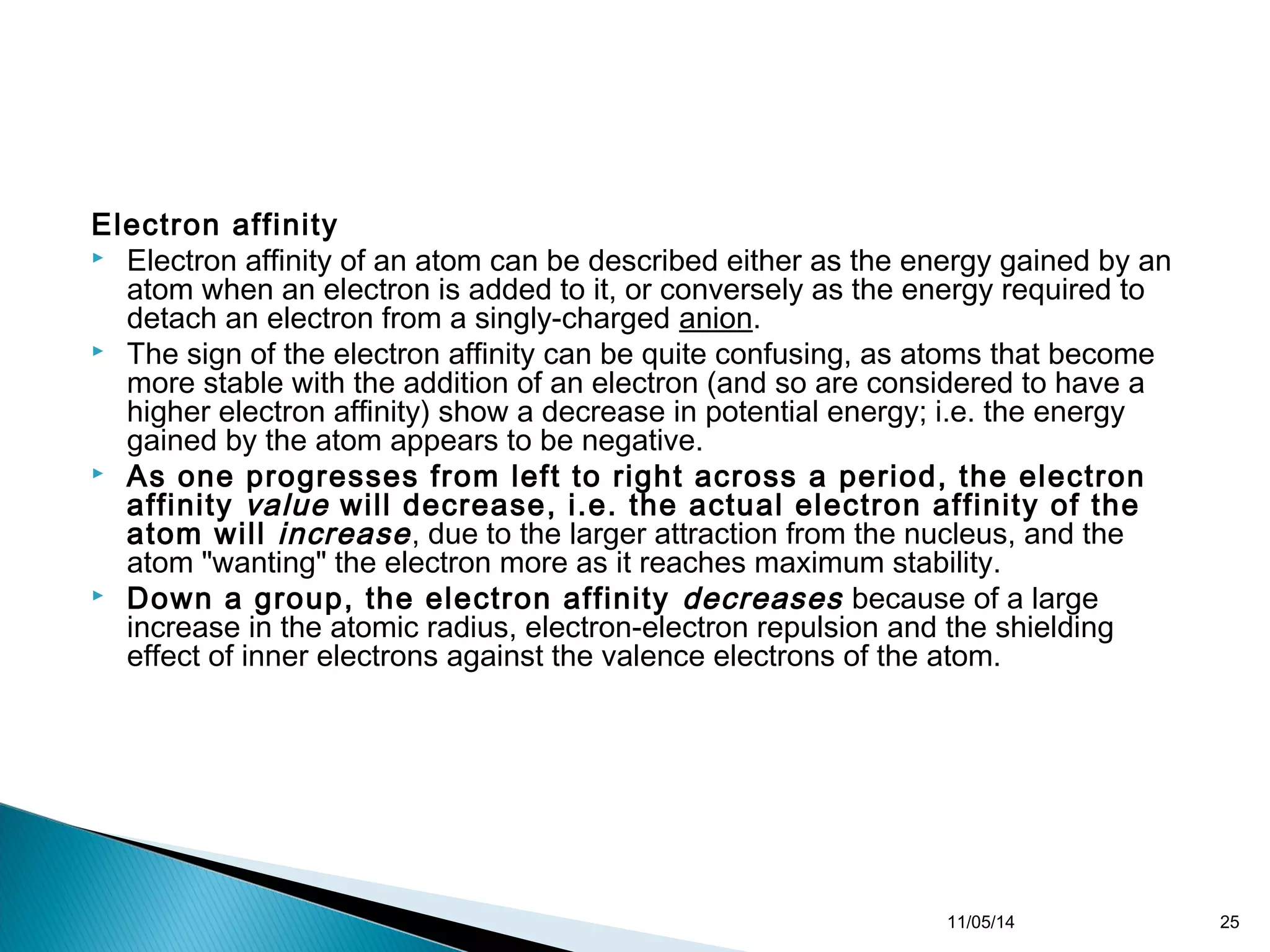 Electron affinity 
 Electron affinity of an atom can be described either as the energy gained by an 
atom when an electron is added to it, or conversely as the energy required to 
detach an electron from a singly-charged anion. 
 The sign of the electron affinity can be quite confusing, as atoms that become 
more stable with the addition of an electron (and so are considered to have a 
higher electron affinity) show a decrease in potential energy; i.e. the energy 
gained by the atom appears to be negative. 
 As one progresses from left to right across a period, the electron 
affinity value will decrease, i.e. the actual electron affinity of the 
atom will increase , due to the larger attraction from the nucleus, and the 
atom "wanting" the electron more as it reaches maximum stability. 
 Down a group, the electron affinity decreases because of a large 
increase in the atomic radius, electron-electron repulsion and the shielding 
effect of inner electrons against the valence electrons of the atom. 
11/05/14 25 
 