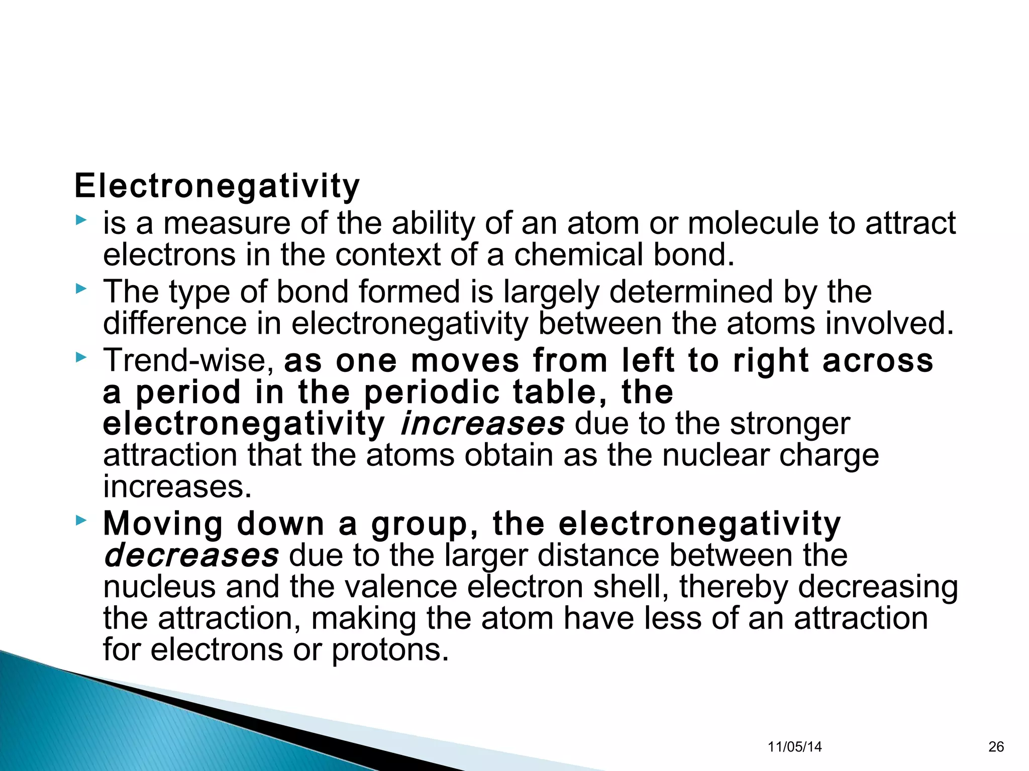 Electronegativity 
 is a measure of the ability of an atom or molecule to attract 
electrons in the context of a chemical bond. 
 The type of bond formed is largely determined by the 
difference in electronegativity between the atoms involved. 
 Trend-wise, as one moves from left to right across 
a period in the periodic table, the 
electronegativity increases due to the stronger 
attraction that the atoms obtain as the nuclear charge 
increases. 
 Moving down a group, the electronegativity 
decreases due to the larger distance between the 
nucleus and the valence electron shell, thereby decreasing 
the attraction, making the atom have less of an attraction 
for electrons or protons. 
11/05/14 26 
 