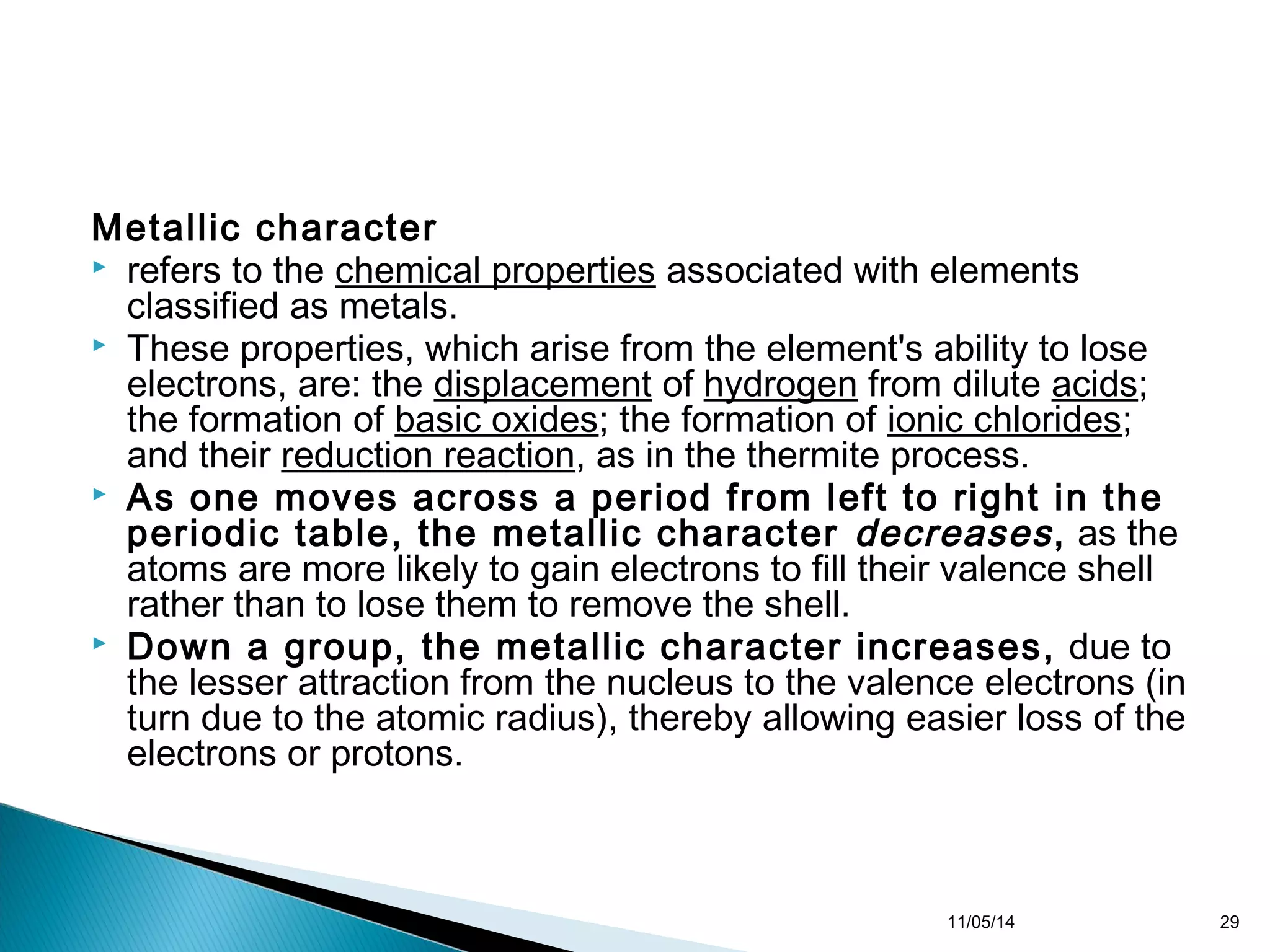 Metallic character 
 refers to the chemical properties associated with elements 
classified as metals. 
 These properties, which arise from the element's ability to lose 
electrons, are: the displacement of hydrogen from dilute acids; 
the formation of basic oxides; the formation of ionic chlorides; 
and their reduction reaction, as in the thermite process. 
 As one moves across a period from left to right in the 
periodic table, the metallic character decreases , as the 
atoms are more likely to gain electrons to fill their valence shell 
rather than to lose them to remove the shell. 
 Down a group, the metallic character increases, due to 
the lesser attraction from the nucleus to the valence electrons (in 
turn due to the atomic radius), thereby allowing easier loss of the 
electrons or protons. 
11/05/14 29 
 