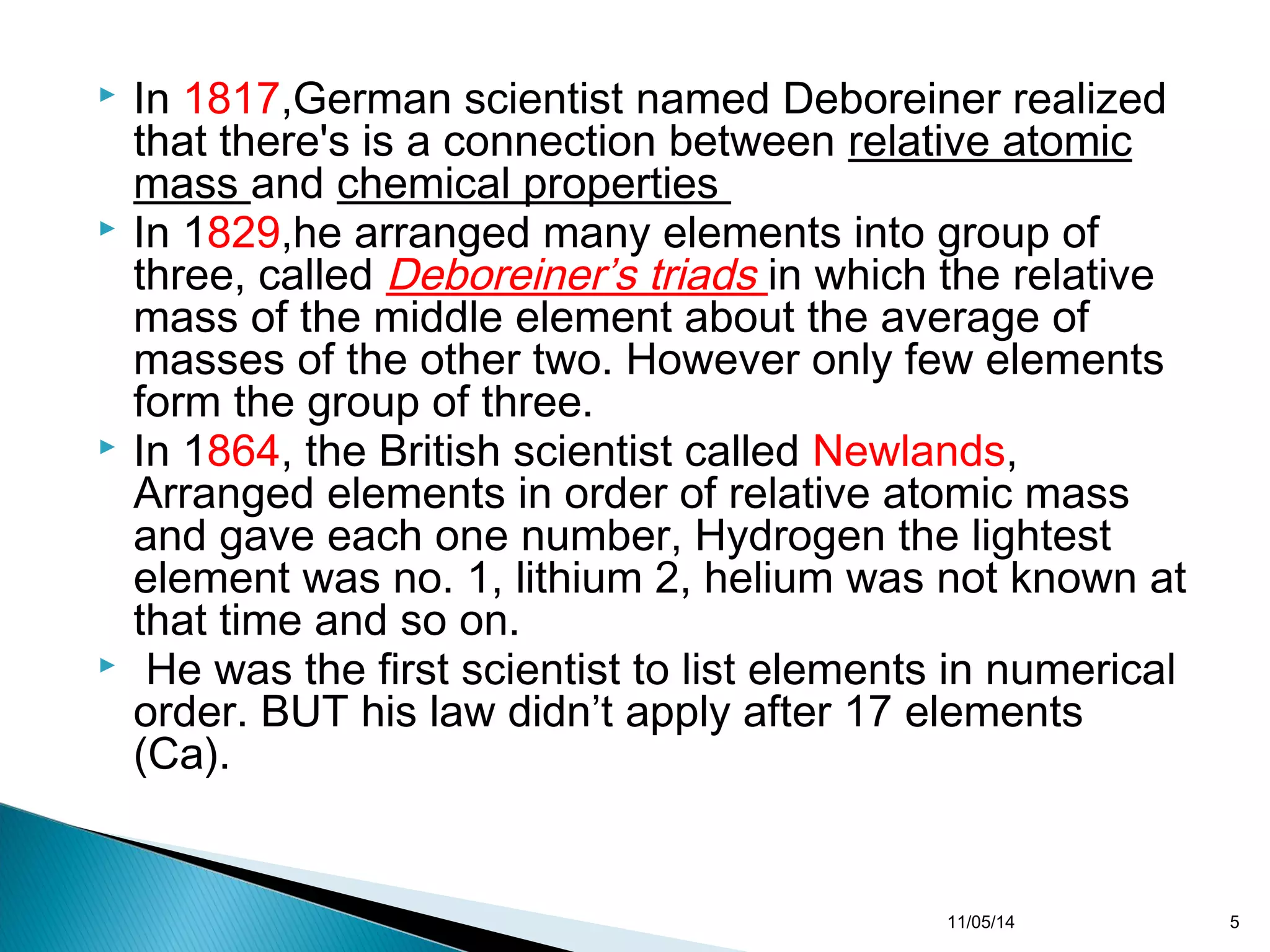  In 1817,German scientist named Deboreiner realized 
that there's is a connection between relative atomic 
mass and chemical properties 
 In 1829,he arranged many elements into group of 
three, called Deboreiner’s triads in which the relative 
mass of the middle element about the average of 
masses of the other two. However only few elements 
form the group of three. 
 In 1864, the British scientist called Newlands, 
Arranged elements in order of relative atomic mass 
and gave each one number, Hydrogen the lightest 
element was no. 1, lithium 2, helium was not known at 
that time and so on. 
 He was the first scientist to list elements in numerical 
order. BUT his law didn’t apply after 17 elements 
(Ca). 
11/05/14 5 
 