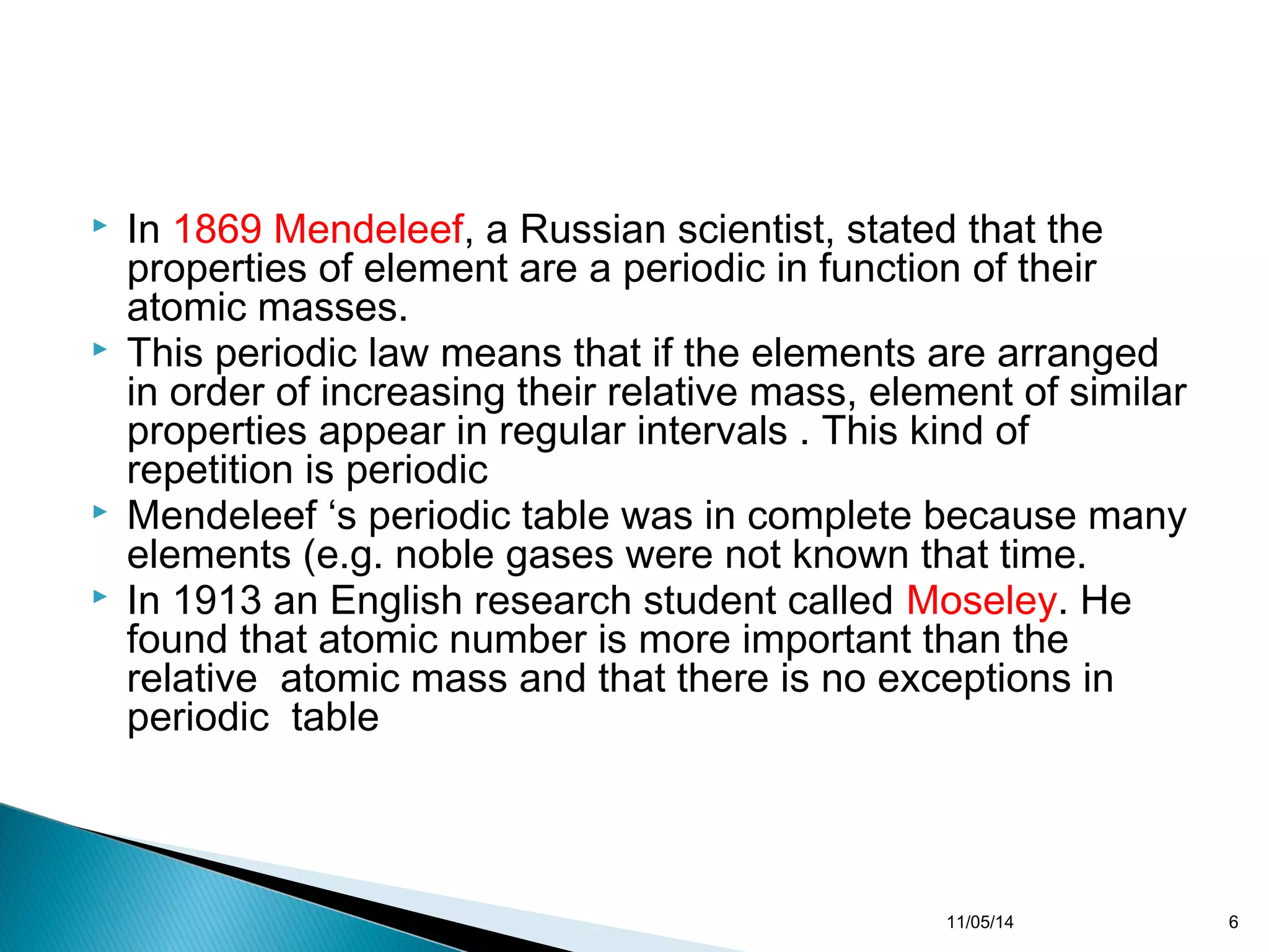  In 1869 Mendeleef, a Russian scientist, stated that the 
properties of element are a periodic in function of their 
atomic masses. 
 This periodic law means that if the elements are arranged 
in order of increasing their relative mass, element of similar 
properties appear in regular intervals . This kind of 
repetition is periodic 
 Mendeleef ‘s periodic table was in complete because many 
elements (e.g. noble gases were not known that time. 
 In 1913 an English research student called Moseley. He 
found that atomic number is more important than the 
relative atomic mass and that there is no exceptions in 
periodic table 
11/05/14 6 
 