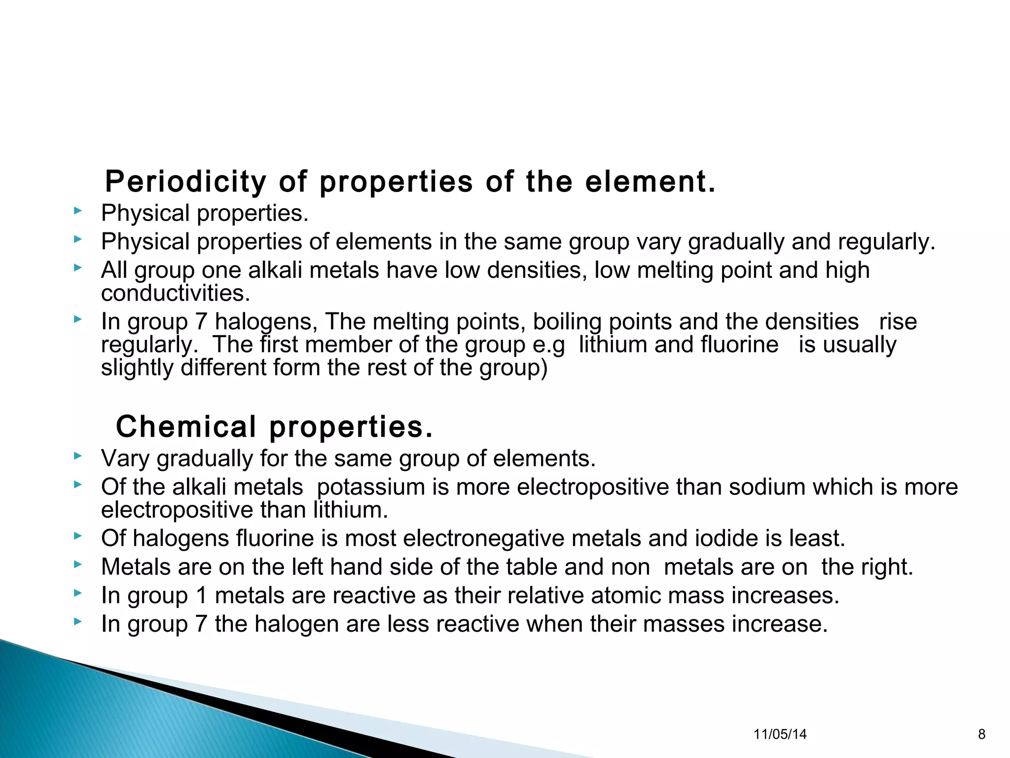 Periodicity of properties of the element. 
 Physical properties. 
 Physical properties of elements in the same group vary gradually and regularly. 
 All group one alkali metals have low densities, low melting point and high 
conductivities. 
 In group 7 halogens, The melting points, boiling points and the densities rise 
regularly. The first member of the group e.g lithium and fluorine is usually 
slightly different form the rest of the group) 
Chemical properties. 
 Vary gradually for the same group of elements. 
 Of the alkali metals potassium is more electropositive than sodium which is more 
electropositive than lithium. 
 Of halogens fluorine is most electronegative metals and iodide is least. 
 Metals are on the left hand side of the table and non metals are on the right. 
 In group 1 metals are reactive as their relative atomic mass increases. 
 In group 7 the halogen are less reactive when their masses increase. 
11/05/14 8 
 