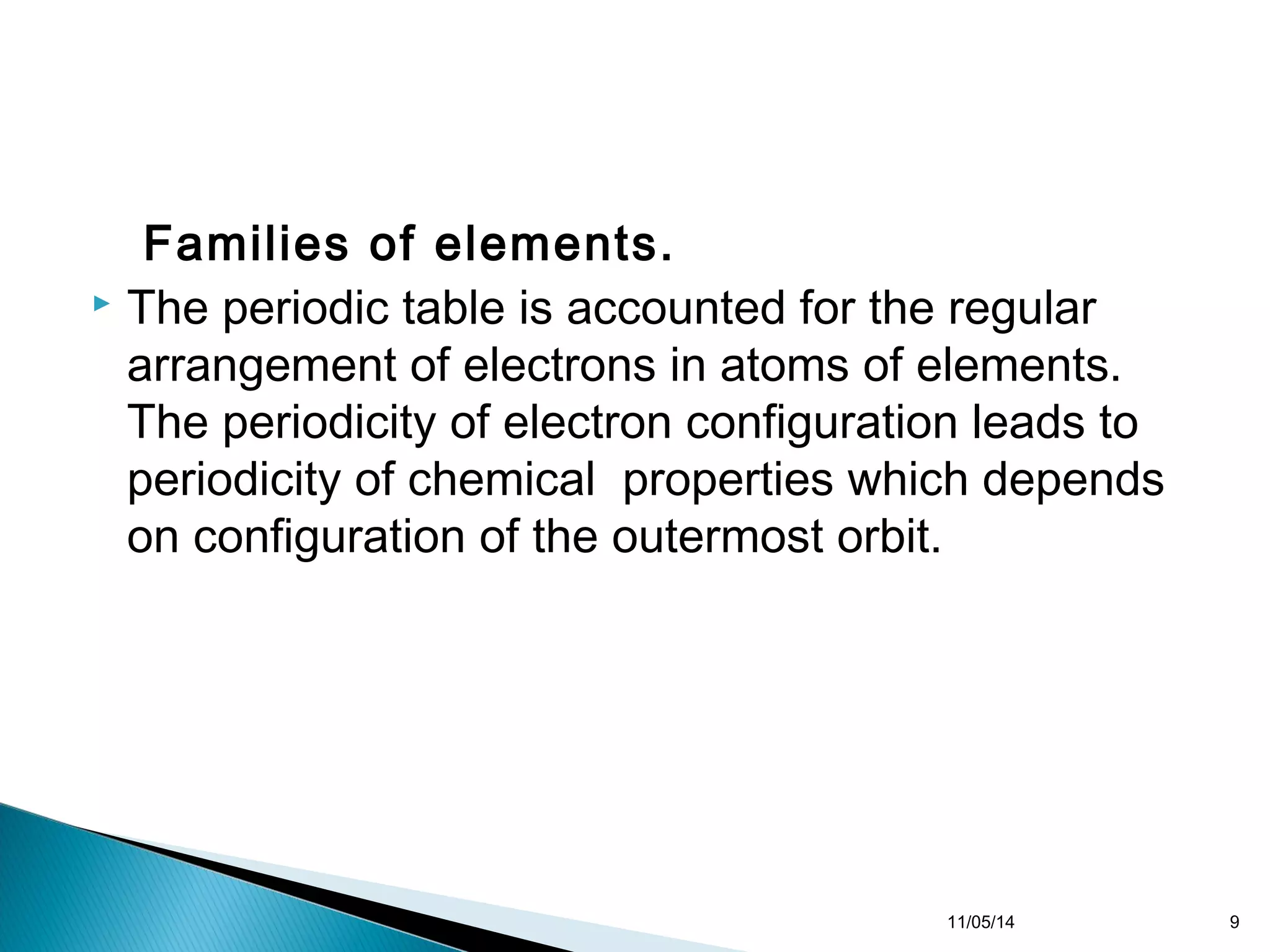Families of elements. 
 The periodic table is accounted for the regular 
arrangement of electrons in atoms of elements. 
The periodicity of electron configuration leads to 
periodicity of chemical properties which depends 
on configuration of the outermost orbit. 
11/05/14 9 
 