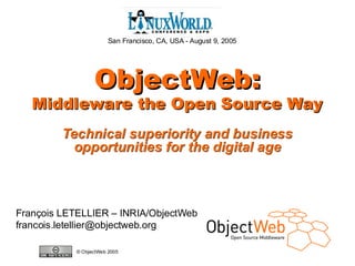 San Francisco, CA, USA - August 9, 2005




                            ObjectWeb:
       Middleware the Open Source Way
                    Technical superiority and business
                      opportunities for the digital age



François LETELLIER – INRIA/ObjectWeb
francois.letellier@objectweb.org

                      © ObjectWeb 2005
www.objectweb.org
 