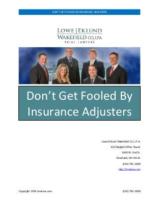 Copyright 2014 LewLaw.com (216) 781-2600 
DON’T GET FOOLED BY INSURANCE ADJUSTERS 
Lowe Eklund Wakefield Co. L.P.A. 
610 Skylight Office Tower 
1660 W. 2nd St. 
Cleveland, OH 44113 
(216) 781-2600 
http://lewlaw.com 
Don’t Get Fooled By Insurance Adjusters  