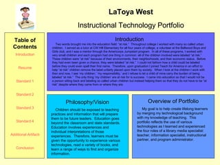 LaToya West Instructional Technology Portfolio Introduction Two words brought me into the education field: “at risk.”  Throughout college I worked with many so called urban children.  I served as a tutor at CW Hill Elementary for all four years of college, a volunteer at the Bellwood Boys and Girls club, and I was a mentor through the Americorps Jumpstart program.  In all of these programs, I worked with very small children and each program had one thing in common: all of the children involved were labeled “at risk.”  These children were “at risk” because of their environments, their neighborhoods, and their economic status.  Before they had even been given a chance, they were labeled “at risk.”  I could not fathom how a child could be labeled before they could even spell their first name.  Therefore, upon graduation I joined Teach for America in an effort to help “at risk” children remove the label unfairly placed upon them by society.  When I look at the children I work with then and now, I see ‘my children,’ ‘my responsibility,’ and I refuse to let a child of mine carry the burden of being labeled “at risk.”  The only thing ‘my children’ are at risk for is success.  I came into education so that I would not be a person sitting back and labeling so called urban children but instead helping them so that they do not have to be “at risk” despite where they came from or where they are.  Overview of Portfolio My goal is to help create lifelong learners by merging my technological background with my knowledge of teaching.  This portfolio reflects the use of various technologies as I learned and experienced the four roles of a library media specialist: teacher, information specialist, instructional partner, and program administrator. Philosophy/Vision Children should be exposed to teaching practices and information that will prepare them to be future leaders.  Education goes beyond the classroom and state standards.  Education involves experiences and individual interpretations of those experiences.  Therefore, learners must be given the opportunity to experience various technologies, read a variety of books, and learn a range of ways to find and organize information.  Table of Contents Introduction Resume Standard 1 Standard 2 Standard 3 Standard 4 Additional Artifacts Conclusion 