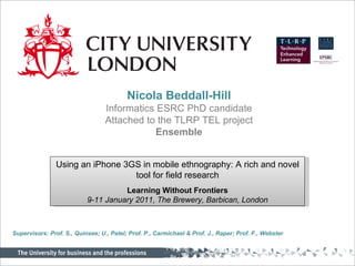 Nicola Beddall-Hill Informatics ESRC PhD candidate Attached to the TLRP TEL project  Ensemble Using an iPhone 3GS in mobile ethnography: A rich and novel tool for field research Learning Without Frontiers 9-11 January 2011, The Brewery, Barbican, London Supervisors: Prof. S., Quinsee; U., Patel; Prof. P., Carmichael & Prof. J., Raper; Prof. F., Webster 