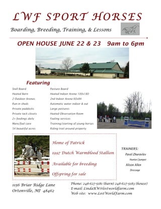 LWF SPORT HORSES
Boarding, Breeding, Training, & Lessons


   OPEN HOUSE JUNE 22 & 23                                         9am to 6pm




              Featuring
Stall Board               Pasture Board
Heated Barn               Heated Indoor Arena 100x180
2 Outdoor Arenas          2nd Indoor Arena 60x84
Run-in sheds              Automatic water indoor & out
Private paddocks          Large pastures
Private tack closets      Heated Observation Room
2+ feedings daily         Foaling services
Mare/foal care            Training/starting of young horses
54 beautiful acres        Riding trail around property




                           Home of Patrick
                                                                           TRAINERS:
                           1997 Dutch Warmblood Stallion                      Pavel Zhuravlev
                                                                                 Hunter/Jumper
                           Available for breeding                             Alison Allen
                                                                                 Dressage
                           Offspring for sale

1156 Briar Ridge Lane                        Phone: 248-627-5181 (barn) 248-627-5183 (house)
                                             E-mail: LindaRW@lostworldfarm.com
Ortonville, MI 48462
                                             Web site: www.LostWorldFarm.com
 