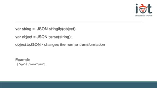 var string = JSON.stringify(object);
var object = JSON.parse(string);
object.toJSON - changes the normal transformation
Example
{ "age" : 2 , “name”:”John” }
 