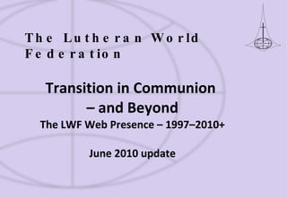 Transition in Communion  – and Beyond The LWF Web Presence – 1997–2010+ June 2010 update The Lutheran World Federation 