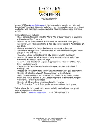 HOSPITALITY MANAGEMENT
                                    AND CHEF RECRUITERS



Lecours Wolfson (www.lwjobs.com), North America’s premier recruiters of
Hospitality Executives, Managers and Chefs, has continued to place exceptional
candidates with excellent companies during this recent challenging economic
period.

Recent placements include:
   Hotel General Managers with the Who’s Who of luxury resorts in Southern
   California and San Francisco.
   Director of National Accounts with a multi location 4-star hotel group.
   Executive Chefs with exceptional 5-star city center hotels in Washington, DC
   and Ohio.
   General Manager of a Luxury Retirement Residence in Toronto
   Restaurant Managers and Chefs with well established fine dining restaurant
   groups in NYC and Houston.
   Controller with a well-established City Centre Hotel in Vancouver
   Director of Rooms for a luxury resort in Scottsdale, Arizona and a five-
   diamond luxury resort near San Diego.
   Controller and Director of Engineering placements with one of New York
   City’s landmark hotels.
   Executive Chef with one of Canada's most prestigious Private Golf &
   Country Clubs.
   Director of Restaurants for a luxury East Coast resort and golf destination.
   Director of Sales for a Mobil 5 Diamond resort in the Midwest.
   Hotel General Managers in Fort McMurray, Grand Cache, Grand Prairie,
   Inuvik and Iqaluit as well as City Center Properties in Edmonton, Calgary,
   Vancouver, Toronto & Montreal.
   Director of HR for a luxury boutique hotel in Houston.
   Vice President of Food & Beverage for an international hotel group.

To learn how the Lecours Wolfson team can help you find your next great
hospitality professional contact:
Jordan Romoff (jordan@lwjobs.com) (416) 703-5482 ext 223




                    116 SPADINA AVENUE, SUITE 700, TORONTO, ONTARIO M5V 2K6
                            TEL: (416) 703-5482 FAX (416) 703-5486
                                   www.lecourswolfson.com
 