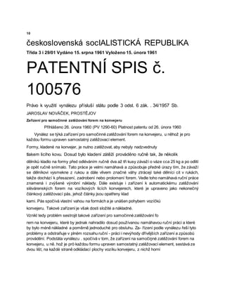 10
československá socIALISTICKÁ REPUBLIKA
Třída 3 i 29/01 Vydáno 15. srpna 1961 Vyloženo 15. února 1961
PATENTNÍ SPIS č.
100576
Právo k využití vynálezu přísluší státu podle 3 odst. 6 zák. . 34/1957 Sb.
JAROSLAV NOVÁČEK, PROSTĚJOV
Zařízení pro samočinné zatěžování forem na konvejeru
Přihlášeno 26. února 1960 (PV 1290-60) Platnost patentu od 26. února 1960
Vynález se týká zařízení pro samočinné zatěžování forem na konvejeru, u něhož je pro
každou formu upraven samostatný zatěžovací element.
Formy, kladené na konvejer, je nutno zatěžovat, aby nebyly nadzvednuty
tlakem licího kovu. Dosud bylo kladení zátěží prováděno ručně tak, že několik
dělníků kladlo na formy před odléváním ručně dva až tři kusy závaží o váze cca 25 kg a po odlití
je opět ručně snímalo. Tato práce je velmi namáhavá a způsobuje předně úrazy tím, že závaží
se dělníkovi vysmekne z rukou a dále vlivem značné váhy ztrácejí také dělníci cit v rukách,
takže dochází k přesazení, zadrobení nebo prolomení forem. Vedle toho namáhavá ruční práce
znamená i zvýšené výrobní náklady. Dále existuje i zařízení k automatickému zatěžování
slévárenských forem na vozíkových licích konvejerech, které je upraveno jako nekonečný
článkový zatěžovací pás, jehož články jsou opatřeny klad
kami. Pás spočívá vlastní vahou na formách a je unášen pohybem vozíčků
konvejeru. Takové zařízení je však dosti složité a nákladné.
Vznikl tedy problém sestrojit takové zařízení pro samočinné zatěžování fo
rem na konvejeru, které by jednak nahradilo dosud používanou namáhavou ruční práci a které
by bylo méně nákladné a poměrně jednoduché pro obsluhu. Za- řízení podle vynálezu řeší tyto
problémy a odstraňuje v plném rozsahu ruční - práci i nevýhody dřívějších zařízení a způsobů
provádění. Podstàta vynálezu . spočívá v tom, že zařízení na samočiņné zatěžování forem na
konvejeru, u ně. hož je prö každou formu upraven samostatný zatěžovací element, sestává ze
dvou lišt, na každé straně odkládací plochy vozíku konvejeru, z nichž horní
 