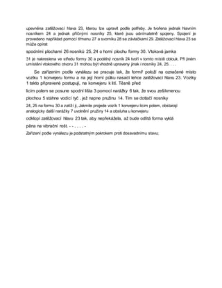 upevněna zatěžovací hlava 23, kterou lze upravit podle potřeby. Je tvořena jednak hlavním
nosníkem 24 a jednak příčnými nosníky 25, které jsou odnímatelně spojeny. Spojení je
provedeno například pomocí třmenu 27 a svorníku 28 se závlačkami 29. Zatěžovací hlava 23 se
může opírat
spodními plochami 26 nosníků 25, 24 o horní plochu formy 30. Vtoková jamka
31 je nakreslena ve středu formy 30 a podélný nosník 24 tvoří v tomto místě oblouk. Při jiném
umístění vtokového otvoru 31 mohou být vhodně upraveny jinak i nosníky 24, 25. . . .
Se zařízením podle vynálezu se pracuje tak, že formíř položí na označené místo
vozíku 1 konvejeru formu a na její horní půlku nasadí lehce zatěžovací hlavu 23. Vozíky
1 takto připravené postupují, na konvejeru k lití. Těsně před
licím polem se posune spodní lišta 3 pomocí narážky 6 tak, že svou zešikmenou
plochou 5 stáhne vodicí tyč , jež napne pružinu 14. Tím se dotlačí nosníky
24, 25 na formu 30 a zatíží ji, Jakmile projede vozík 1 konvejeru licim polem, obstarají
analogicky další narážky 7 uvolnění pružiny 14 a obsluha u konvejeru
odklopí zatěžovací hlavu 23 tak, aby nepřekážela, až bude odlitá forma vyklá
pěna na vibrační rošt. - - . . . . -
Zařízení podle vynálezu je podstatným pokrokem proti dosavadnímu stavu;
 