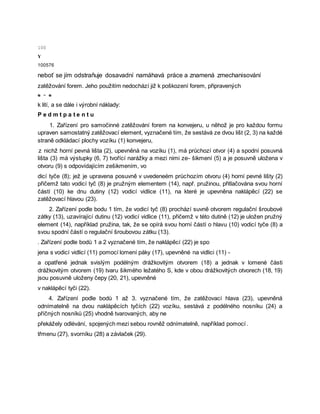 100
Y
100576
neboť se jím odstraňuje dosavadní namáhavá práce a znamená zmechanisování
zatěžování forem. Jeho použitím nedochází již k poškození forem, připravených
e - e
k lití, a se dále i výrobní náklady:
P e d m t p a t e n t u
1. Zařízení pro samočinné zatěžování forem na konvejeru, u něhož je pro každou formu
upraven samostatný zatěžovací element, vyznačené tím, že sestává ze dvou lišt (2, 3) na každé
straně odkládací plochy vozíku (1) konvejeru,
z nichž horní pevná lišta (2), upevněná na vozíku (1), má průchozí otvor (4) a spodní posuvná
lišta (3) má výstupky (6, 7) tvořící narážky a mezi nimi ze- šikmení (5) a je posuvně uložena v
otvoru (9) s odpovídajícím zešikmením, vo
dicí tyče (8); jež je upravena posuvně v uvedeneém průchozím otvoru (4) horní pevné lišty (2)
přičemž tato vodicí tyč (8) je pružným elementem (14), např. pružinou, přitlačována svou horní
částí (10) ke dnu dutiny (12) vodicí vidlice (11), na které je upevněna naklápěcí (22) se
zatěžovací hlavou (23).
2. Zařízení podle bodu 1 tím, že vodicí tyč (8) prochází suvně otvorem regulační šroubové
zátky (13), uzavírající dutinu (12) vodicí vidlice (11), přičemž v této dutině (12) je uložen pružný
element (14), například pružina, tak, že se opírá svou horní částí o hlavu (10) vodicí tyče (8) a
svou spodní částí o regulační šroubovou zátku (13).
. Zařízení podle bodů 1 a 2 vyznačené tím, že naklápěcí (22) je spo
jena s vodicí vidlicí (11) pomocí lomení páky (17), upevněné na vidlici (11) -
a opatřené jednak svislým podélným drážkovitým otvorem (18) a jednak v lomené části
drážkovitým otvorem (19) tvaru šikmého ležatého S, kde v obou drážkovitých otvorech (18, 19)
jsou posuvně uloženy čepy (20, 21), upevněné
v naklápěcí tyči (22).
4. Zařízení podle bodů 1 až 3. vyznačené tím, že zatěžovací hlava (23), upevněná
odnímatelně na dvou naklápěcích tyčích (22) vozíku, sestává z podélného nosníku (24) a
příčných nosníků (25) vhodně tvarovaných, aby ne
překážely odlévání, spojených mezi sebou rovněž odnímatelně, například pomocí .
třmenu (27), svorníku (28) a závlaček (29).
 