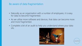 Be aware of data fragmentation
• Naturally as an organisation with a number of employees, it is easy
for data to become fragmented.
• As we utilise more software and devices, that data can become more
and more fragmented.
• Complete a bit of an audit to help you understand where your data
sits.
 