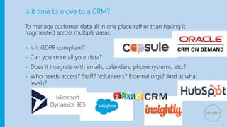 Is it time to move to a CRM?
To manage customer data all in one place rather than having it
fragmented across multiple areas.
- Is it GDPR compliant?
- Can you store all your data?
- Does it integrate with emails, calendars, phone systems, etc.?
- Who needs access? Staff? Volunteers? External orgs? And at what
levels?
 