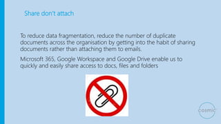 Share don’t attach
To reduce data fragmentation, reduce the number of duplicate
documents across the organisation by getting into the habit of sharing
documents rather than attaching them to emails.
Microsoft 365, Google Workspace and Google Drive enable us to
quickly and easily share access to docs, files and folders
 