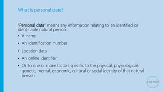 What is personal data?
“Personal data” means any information relating to an identified or
identifiable natural person.
• A name
• An identification number
• Location data
• An online identifier
• Or to one or more factors specific to the physical, physiological,
genetic, mental, economic, cultural or social identity of that natural
person.
 