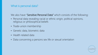 What is personal data?
We also have “Sensitive Personal Data” which consists of the following:
• Personal data revealing racial or ethnic origin, political opinions,
religious or philosophical beliefs
• Trade-union membership
• Genetic data, biometric data
• Health related data
• Data concerning a persons sex life or sexual orientation
 