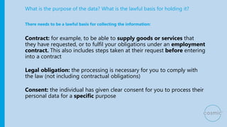 What is the purpose of the data? What is the lawful basis for holding it?
Contract: for example, to be able to supply goods or services that
they have requested, or to fulfil your obligations under an employment
contract. This also includes steps taken at their request before entering
into a contract
Legal obligation: the processing is necessary for you to comply with
the law (not including contractual obligations)
Consent: the individual has given clear consent for you to process their
personal data for a specific purpose
There needs to be a lawful basis for collecting the information:
 