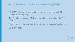 What is the General Data Protection Regulation (GDPR)?
• EU-GDPR established to protect the rights and freedoms of EU
citizens (data subjects)
• The Data Protection Act 2018 included all the clauses from the EU-
GDPR
• Data Protection, Privacy and Electronic Communication Regulations
• UK-GDPR 2021
 