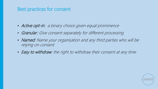 Best practices for consent
• Active opt-in: a binary choice given equal prominence
• Granular: Give consent separately for different processing
• Named: Name your organisation and any third parties who will be
relying on consent
• Easy to withdraw: the right to withdraw their consent at any time
 