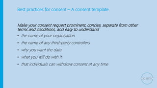 Best practices for consent – A consent template
Make your consent request prominent, concise, separate from other
terms and conditions, and easy to understand
• the name of your organisation
• the name of any third-party controllers
• why you want the data
• what you will do with it
• that individuals can withdraw consent at any time
 