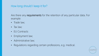 How long should I keep it for?
Are there any requirements for the retention of any particular data. For
example:
• Trade law;
• Tax law;
• EU Contracts
• Employment law;
• Administrative law;
• Regulations regarding certain professions, e.g. medical.
 
