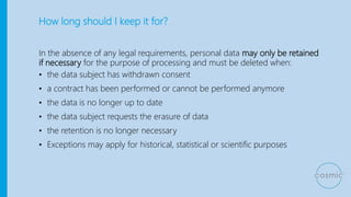 How long should I keep it for?
In the absence of any legal requirements, personal data may only be retained
if necessary for the purpose of processing and must be deleted when:
• the data subject has withdrawn consent
• a contract has been performed or cannot be performed anymore
• the data is no longer up to date
• the data subject requests the erasure of data
• the retention is no longer necessary
• Exceptions may apply for historical, statistical or scientific purposes
 