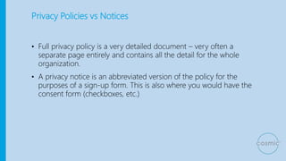 Privacy Policies vs Notices
• Full privacy policy is a very detailed document – very often a
separate page entirely and contains all the detail for the whole
organization.
• A privacy notice is an abbreviated version of the policy for the
purposes of a sign-up form. This is also where you would have the
consent form (checkboxes, etc.)
 