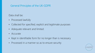 General Principles of the UK-GDPR
Data shall be:
• Processed lawfully
• Collected for specified, explicit and legitimate purposes
• Adequate relevant and limited
• Accurate
• Kept in identifiable form for no longer than is necessary
• Processed in a manner so as to ensure security
 
