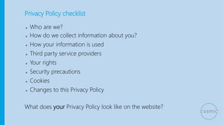 Privacy Policy checklist
● Who are we?
● How do we collect information about you?
● How your information is used
● Third party service providers
● Your rights
● Security precautions
● Cookies
● Changes to this Privacy Policy
What does your Privacy Policy look like on the website?
 