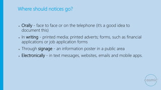 Where should notices go?
● Orally - face to face or on the telephone (it’s a good idea to
document this)
● In writing - printed media; printed adverts; forms, such as financial
applications or job application forms
● Through signage - an information poster in a public area
● Electronically - in text messages, websites, emails and mobile apps.
 
