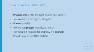 How do we keep data safe?
• Who has access? Do the right people have access?
• How secure is it through its lifecycle?
• Where is it held?
• How do you process individuals rights?
• How long is it retained for and how is it deleted?
• Who do you see as Third Parties?
 