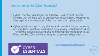 Are you ready for Cyber Essentials?
• Cyber Essentials is a simple but effective, Government backed
scheme that will help you to protect your organisation, whatever its
size, against a whole range of the most common cyber attacks.
• Cyber attacks come in many shapes and sizes, but the vast majority
are very basic in nature, carried out by relatively unskilled individuals.
They’re the digital equivalent of a thief trying your front door to see
if it’s unlocked. Our advice is designed to prevent these attacks.
About Cyber Essentials - NCSC.GOV.UK
 