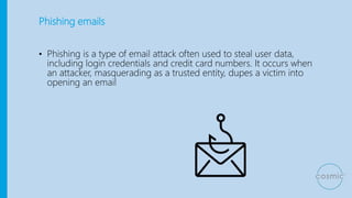 Phishing emails
• Phishing is a type of email attack often used to steal user data,
including login credentials and credit card numbers. It occurs when
an attacker, masquerading as a trusted entity, dupes a victim into
opening an email
 