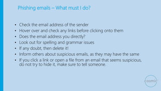 Phishing emails – What must I do?
• Check the email address of the sender
• Hover over and check any links before clicking onto them
• Does the email address you directly?
• Look out for spelling and grammar issues
• If any doubt, then delete it!
• Inform others about suspicious emails, as they may have the same
• If you click a link or open a file from an email that seems suspicious,
do not try to hide it, make sure to tell someone.
 