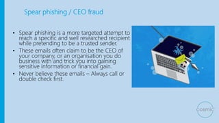 Spear phishing / CEO fraud
• Spear phishing is a more targeted attempt to
reach a specific and well researched recipient
while pretending to be a trusted sender.
• These emails often claim to be the CEO of
your company, or an organisation you do
business with and trick you into gaining
sensitive information or financial gain.
• Never believe these emails – Always call or
double check first.
 