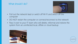 What should I do?
• Pull out the network lead or switch off Wi-Fi and switch off the
computer
• DO NOT restart the computer or connect/reconnect to the network
• Pass it over to your IT team who will delete, reformat and restore the
system from an uninfected local, offsite or cloud backup
 