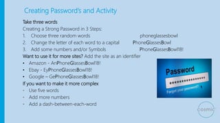 Creating Password’s and Activity
Take three words
Creating a Strong Password in 3 Steps:
1. Choose three random words phoneglassesbowl
2. Change the letter of each word to a capital PhoneGlassesBowl
3. Add some numbers and/or Symbols PhoneGlassesBowl18!
Want to use it for more sites? Add the site as an identifier
• Amazon - AnPhoneGlassesBowl18!
• Ebay - EyPhoneGlassesBowl18!
• Google – GePhoneGlassesBowl18!
If you want to make it more complex
• Use five words
• Add more numbers
• Add a dash-between-each-word
 