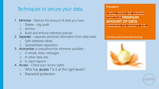 Techniques to secure your data
1. Minimise - Reduce the amount of data you have
i. Delete – big audit
ii. Archive
iii. Build and enforce retention policies
2. Separate – separate personal information from daily tasks
i. Split database tables
ii. Spreadsheets separation
3. Anonymise or pseudonymise wherever possible –
i. in emails, texts, messages
ii. In other data sets
iii. In client reports
4. Access - Check your access rights
i. Who has access ? Is it at the right levels?
ii. Password protection
 